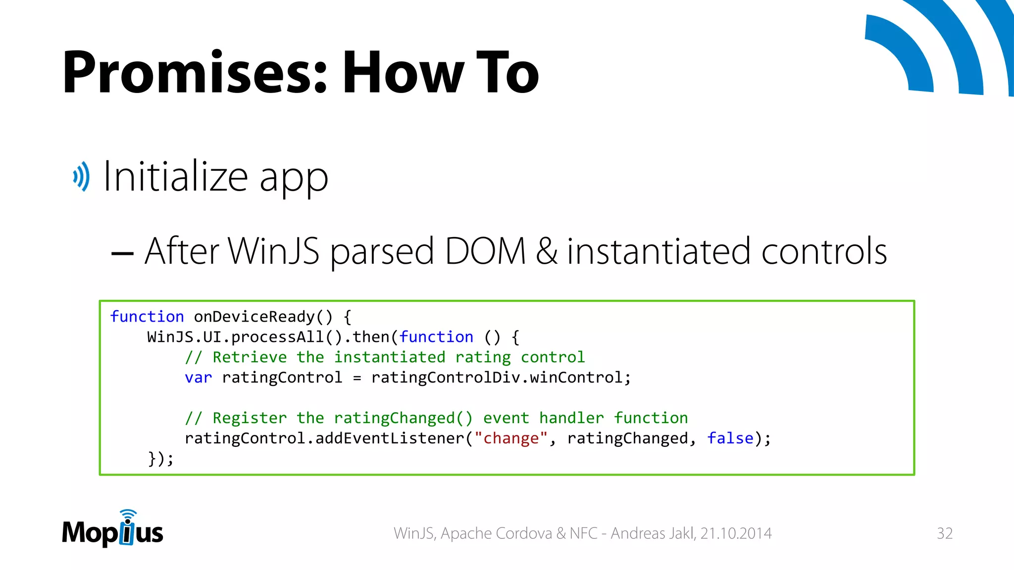Promises: How To
Initialize app
– After WinJS parsed DOM & instantiated controls
function onDeviceReady() {
WinJS.UI.processAll().then(function () {
// Retrieve the instantiated rating control
var ratingControl = ratingControlDiv.winControl;
// Register the ratingChanged() event handler function
ratingControl.addEventListener("change", ratingChanged, false);
});
WinJS, Apache Cordova & NFC - Andreas Jakl, 21.10.2014 32
 
