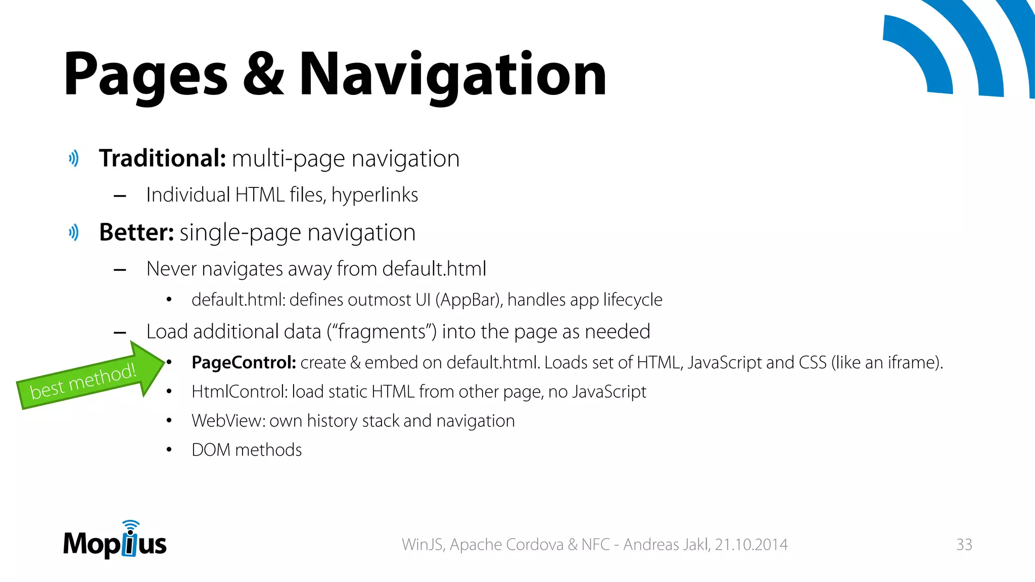 Pages & Navigation
Traditional: multi-page navigation
– Individual HTML files, hyperlinks
Better: single-page navigation
– Never navigates away from default.html
• default.html: defines outmost UI (AppBar), handles app lifecycle
– Load additional data (“fragments”) into the page as needed
• PageControl: create & embed on default.html. Loads set of HTML, JavaScript and CSS (like an iframe).
• HtmlControl: load static HTML from other page, no JavaScript
• WebView: own history stack and navigation
• DOM methods
WinJS, Apache Cordova & NFC - Andreas Jakl, 21.10.2014 33
 