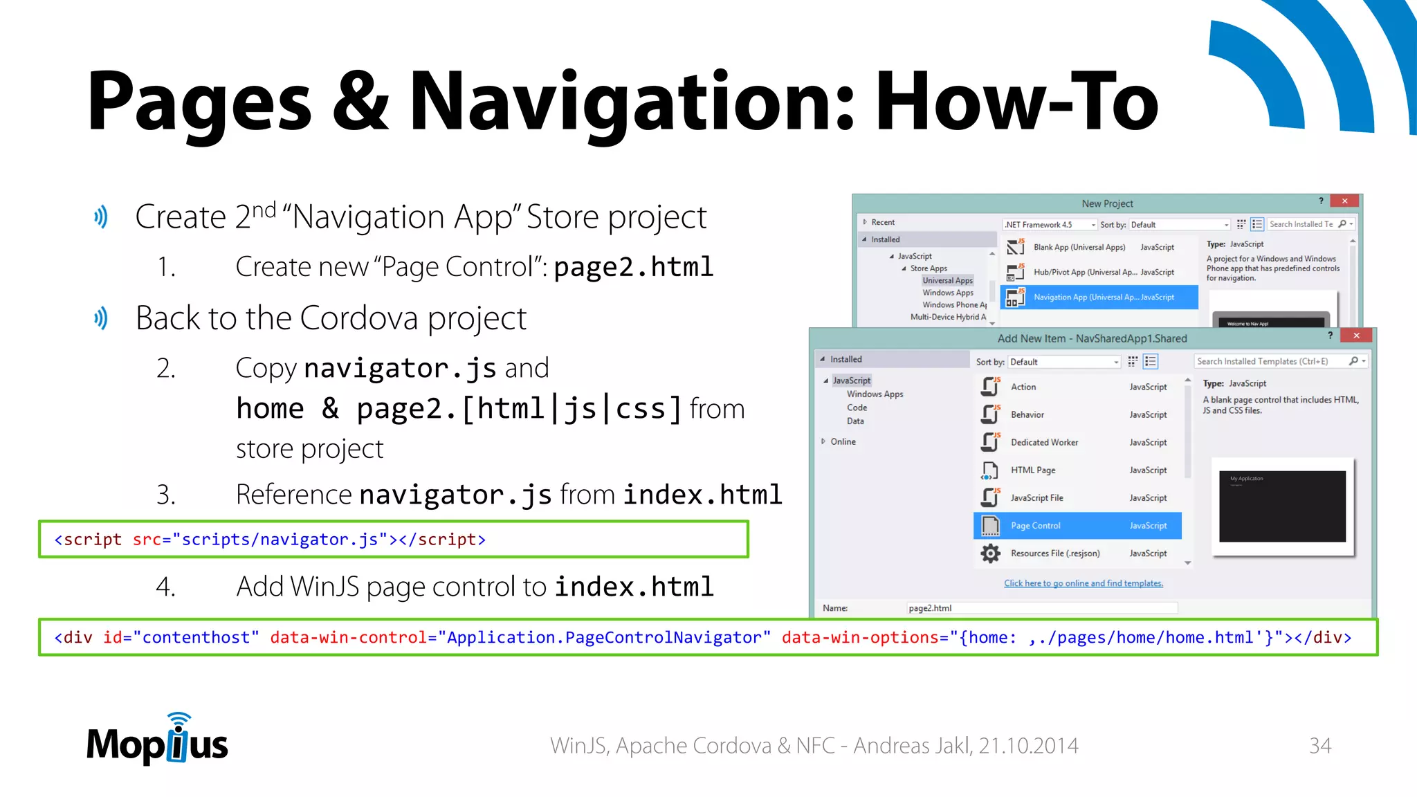Pages & Navigation: How-To
Create 2nd “Navigation App”Store project
1. Create new“Page Control”: page2.html
Back to the Cordova project
2. Copy navigator.js and
home & page2.[html|js|css] from
store project
3. Reference navigator.js from index.html
4. Add WinJS page control to index.html
<div id="contenthost" data‐win‐control="Application.PageControlNavigator" data‐win‐options="{home: ‚./pages/home/home.html'}"></div>
<script src="scripts/navigator.js"></script>
WinJS, Apache Cordova & NFC - Andreas Jakl, 21.10.2014 34
 