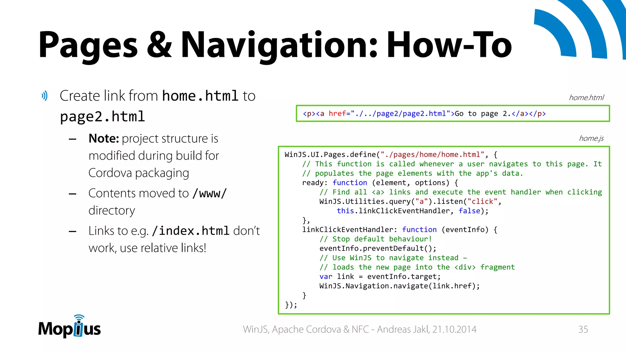 Pages & Navigation: How-To
Create link from home.html to
page2.html
– Note: project structure is
modified during build for
Cordova packaging
– Contents moved to /www/
directory
– Links to e.g. /index.html don’t
work, use relative links!
<p><a href="./../page2/page2.html">Go to page 2.</a></p>
WinJS.UI.Pages.define("./pages/home/home.html", {
// This function is called whenever a user navigates to this page. It
// populates the page elements with the app's data.
ready: function (element, options) {
// Find all <a> links and execute the event handler when clicking
WinJS.Utilities.query("a").listen("click",
this.linkClickEventHandler, false);
},
linkClickEventHandler: function (eventInfo) {
// Stop default behaviour!
eventInfo.preventDefault();
// Use WinJS to navigate instead –
// loads the new page into the <div> fragment
var link = eventInfo.target;
WinJS.Navigation.navigate(link.href);
}
});
home.html
home.js
WinJS, Apache Cordova & NFC - Andreas Jakl, 21.10.2014 35
 