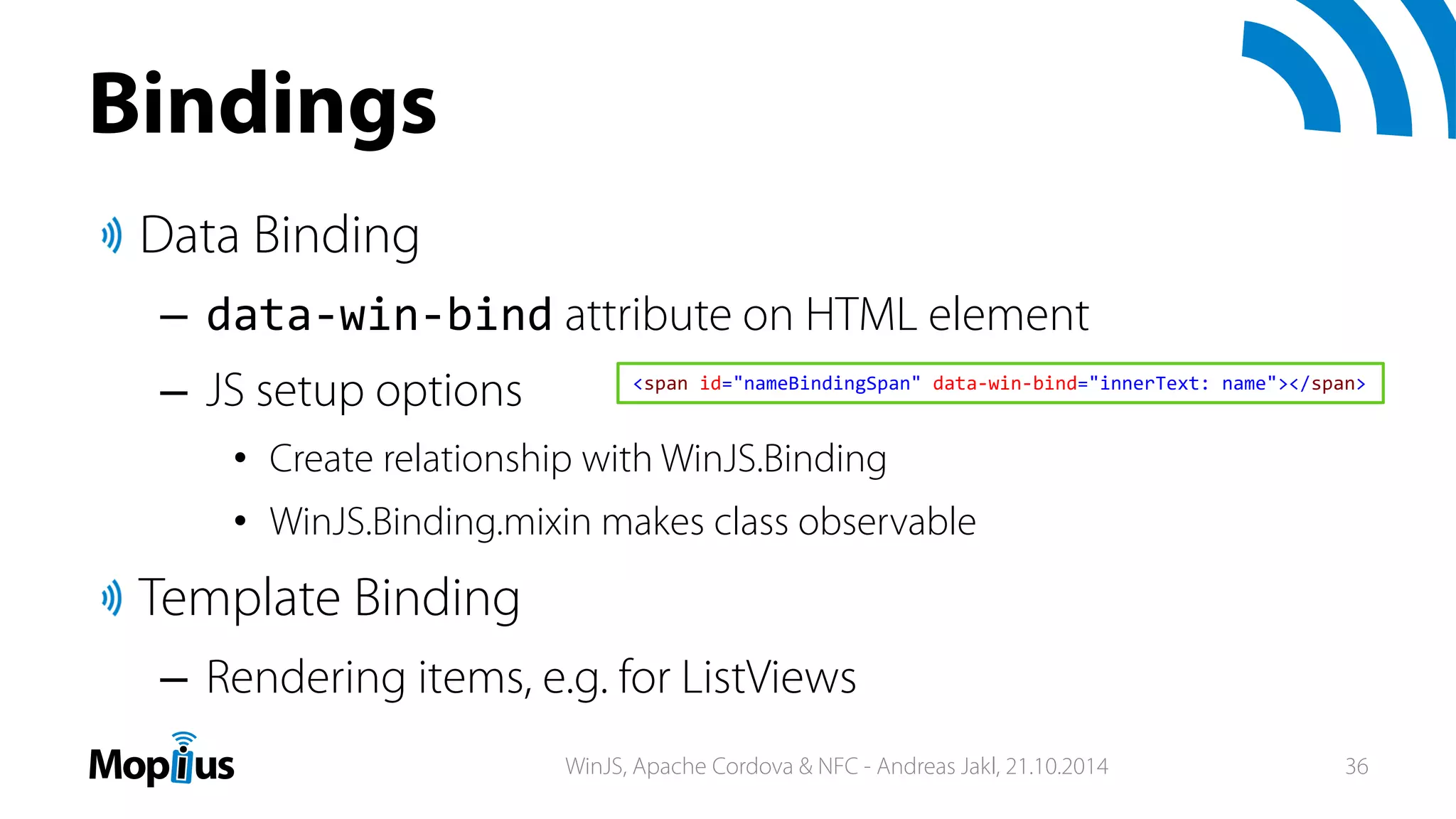 Bindings
Data Binding
– data‐win‐bind attribute on HTML element
– JS setup options
• Create relationship with WinJS.Binding
• WinJS.Binding.mixin makes class observable
Template Binding
– Rendering items, e.g. for ListViews
<span id="nameBindingSpan" data‐win‐bind="innerText: name"></span>
WinJS, Apache Cordova & NFC - Andreas Jakl, 21.10.2014 36
 