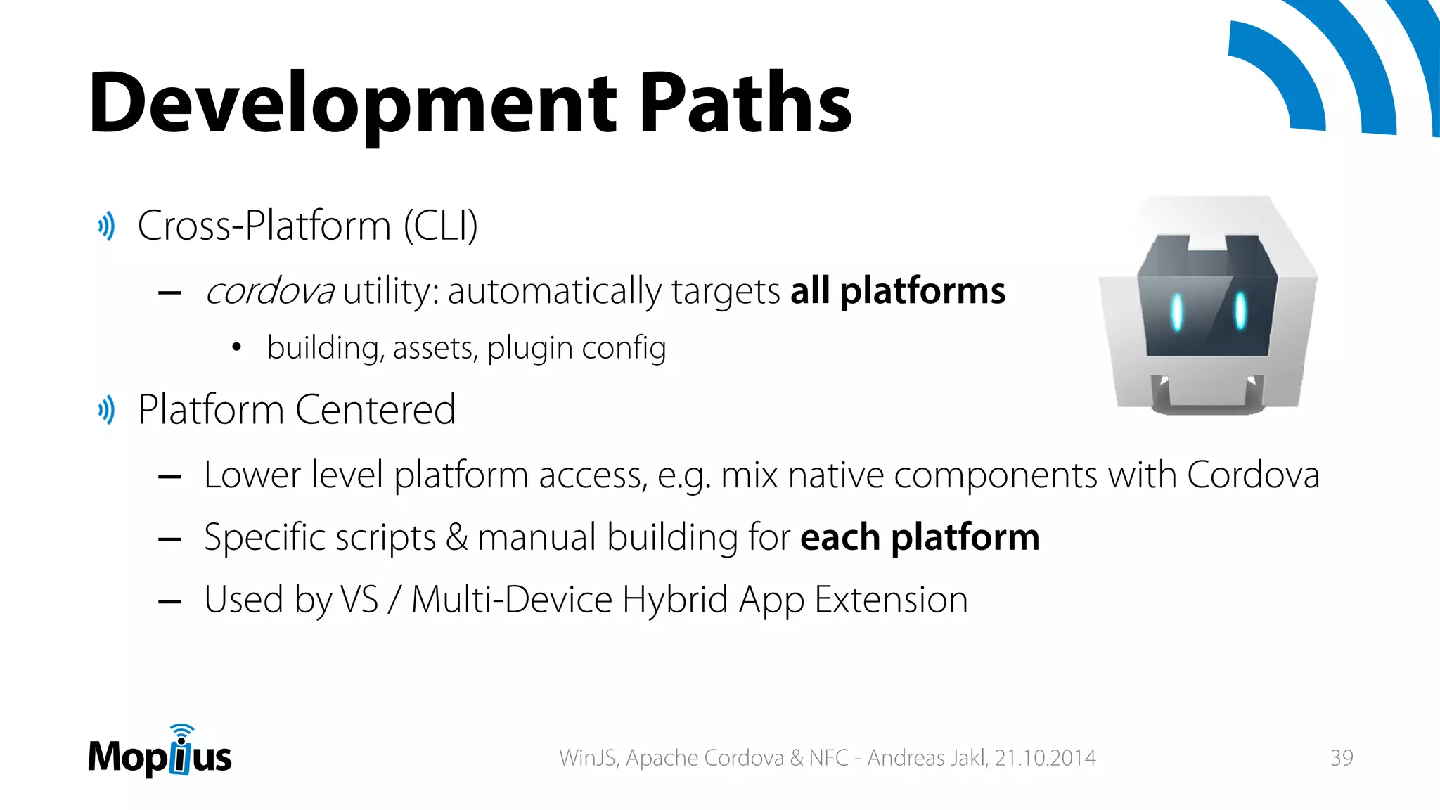 Development Paths
Cross-Platform (CLI)
– cordova utility: automatically targets all platforms
• building, assets, plugin config
Platform Centered
– Lower level platform access, e.g. mix native components with Cordova
– Specific scripts & manual building for each platform
– Used by VS / Multi-Device Hybrid App Extension
WinJS, Apache Cordova & NFC - Andreas Jakl, 21.10.2014 39
 