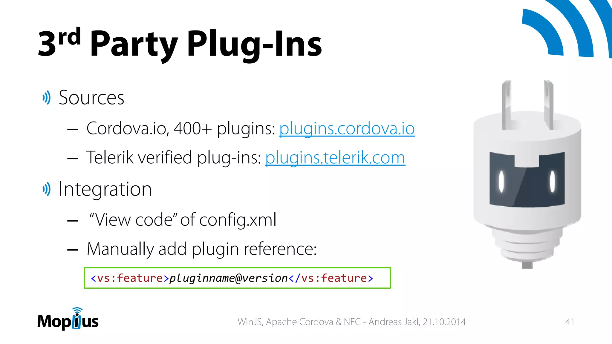 3rd Party Plug-Ins
Sources
– Cordova.io, 400+ plugins: plugins.cordova.io
– Telerik verified plug-ins: plugins.telerik.com
Integration
– “View code”of config.xml
– Manually add plugin reference:
<vs:feature>pluginname@version</vs:feature>
WinJS, Apache Cordova & NFC - Andreas Jakl, 21.10.2014 41
 