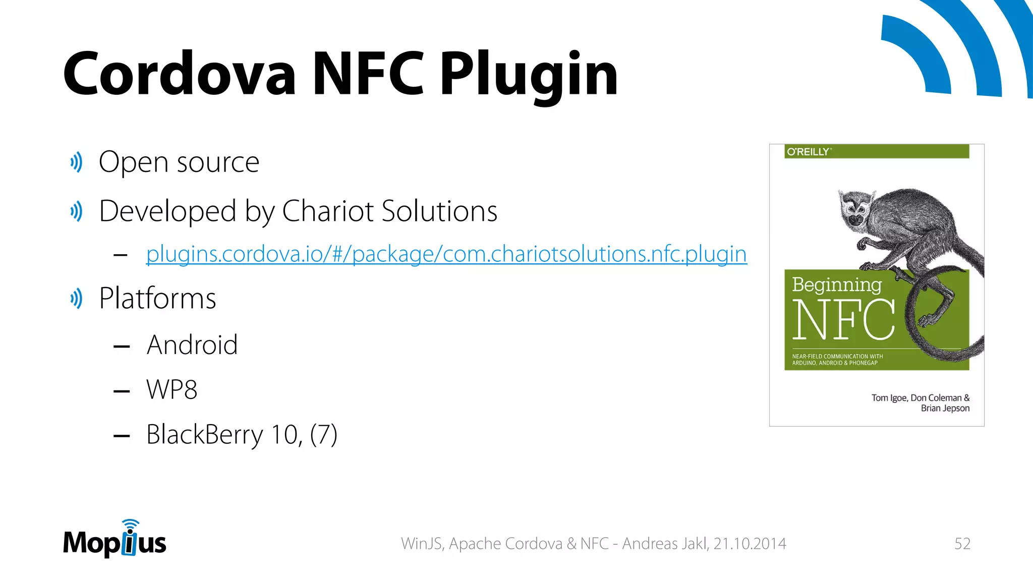 Cordova NFC Plugin
Open source
Developed by Chariot Solutions
– plugins.cordova.io/#/package/com.chariotsolutions.nfc.plugin
Platforms
– Android
– WP8
– BlackBerry 10, (7)
WinJS, Apache Cordova & NFC - Andreas Jakl, 21.10.2014 52
 