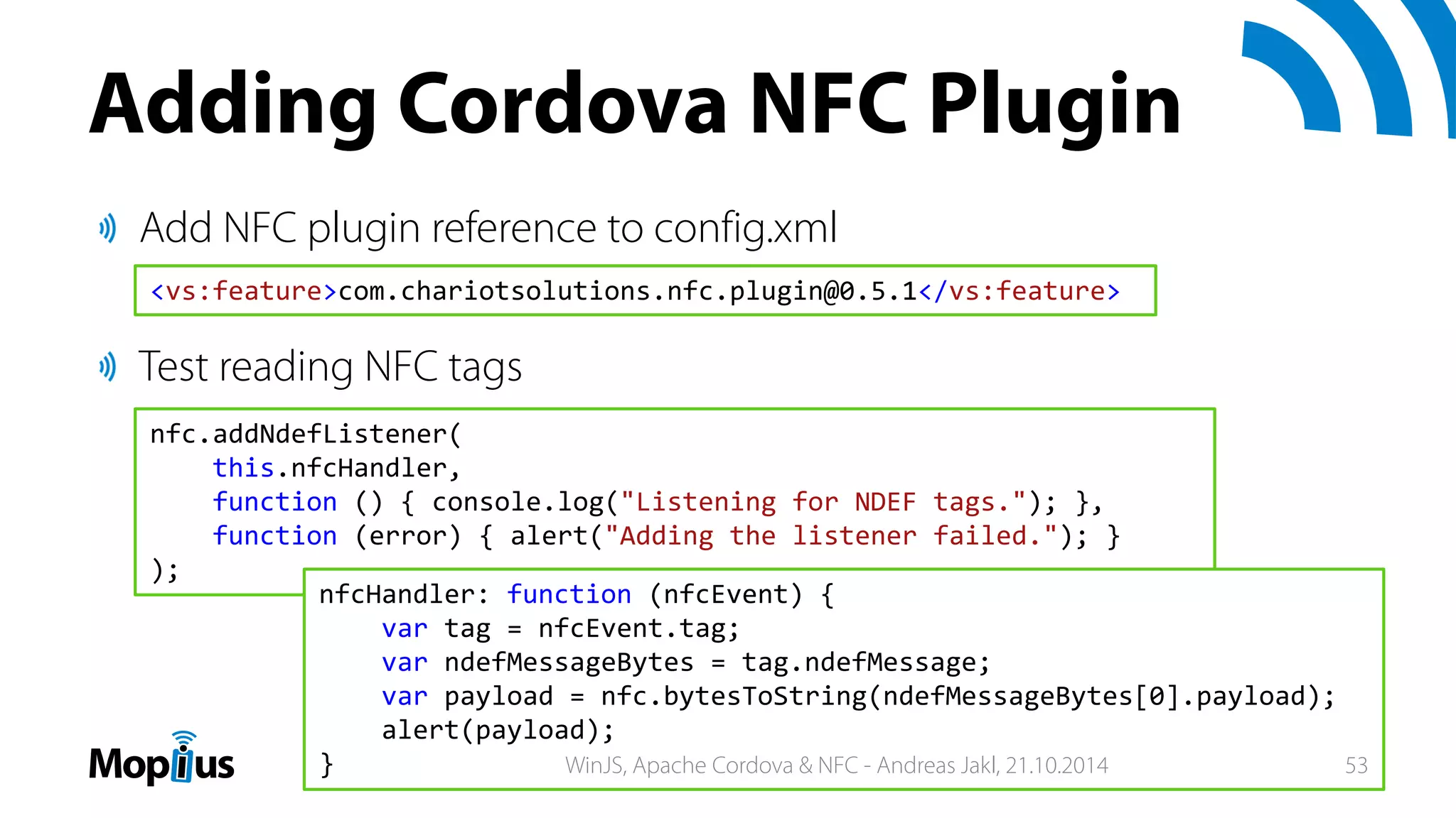 Adding Cordova NFC Plugin
Add NFC plugin reference to config.xml
Test reading NFC tags
<vs:feature>com.chariotsolutions.nfc.plugin@0.5.1</vs:feature>
nfc.addNdefListener(
this.nfcHandler,
function () { console.log("Listening for NDEF tags."); },
function (error) { alert("Adding the listener failed."); }
);
nfcHandler: function (nfcEvent) {
var tag = nfcEvent.tag;
var ndefMessageBytes = tag.ndefMessage;
var payload = nfc.bytesToString(ndefMessageBytes[0].payload);
alert(payload);
} WinJS, Apache Cordova & NFC - Andreas Jakl, 21.10.2014 53
 