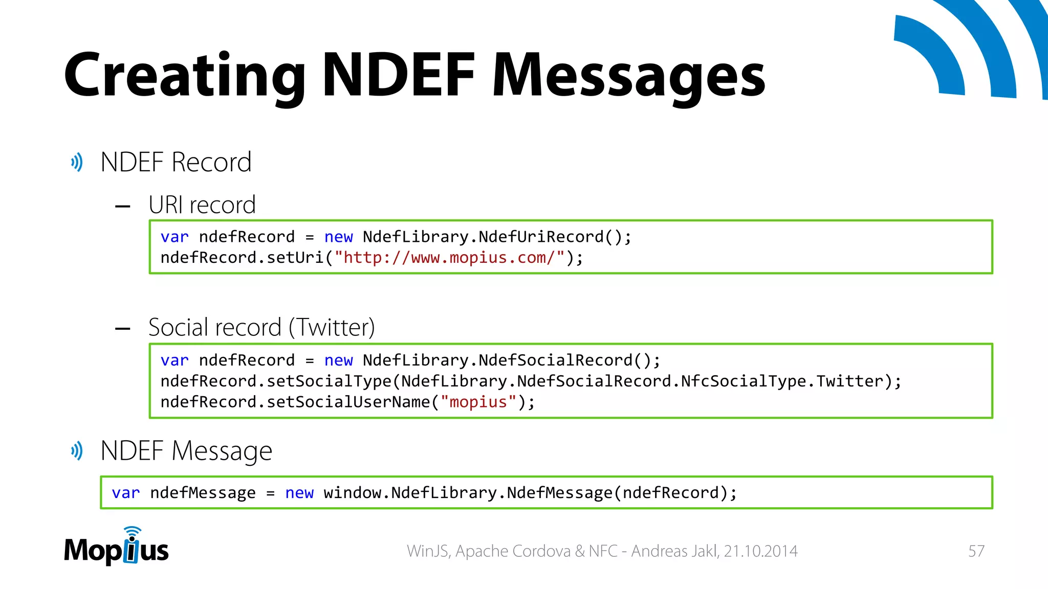 Creating NDEF Messages
NDEF Record
– URI record
– Social record (Twitter)
NDEF Message
var ndefRecord = new NdefLibrary.NdefSocialRecord();
ndefRecord.setSocialType(NdefLibrary.NdefSocialRecord.NfcSocialType.Twitter);
ndefRecord.setSocialUserName("mopius");
var ndefRecord = new NdefLibrary.NdefUriRecord();
ndefRecord.setUri("http://www.mopius.com/");
var ndefMessage = new window.NdefLibrary.NdefMessage(ndefRecord);
WinJS, Apache Cordova & NFC - Andreas Jakl, 21.10.2014 57
 