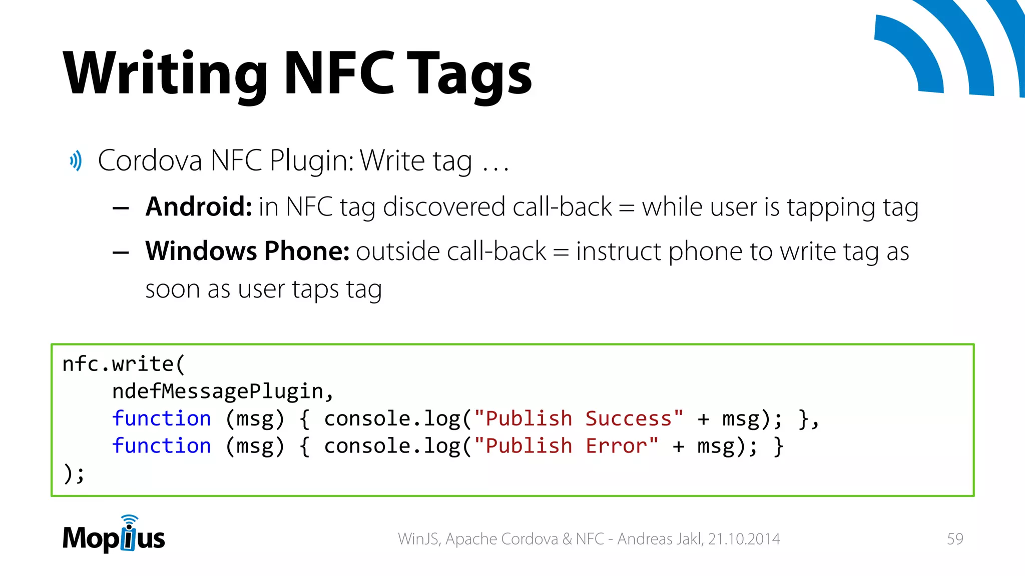 Writing NFC Tags
Cordova NFC Plugin: Write tag …
– Android: in NFC tag discovered call-back = while user is tapping tag
– Windows Phone: outside call-back = instruct phone to write tag as
soon as user taps tag
nfc.write(
ndefMessagePlugin,
function (msg) { console.log("Publish Success" + msg); },
function (msg) { console.log("Publish Error" + msg); }
);
WinJS, Apache Cordova & NFC - Andreas Jakl, 21.10.2014 59
 