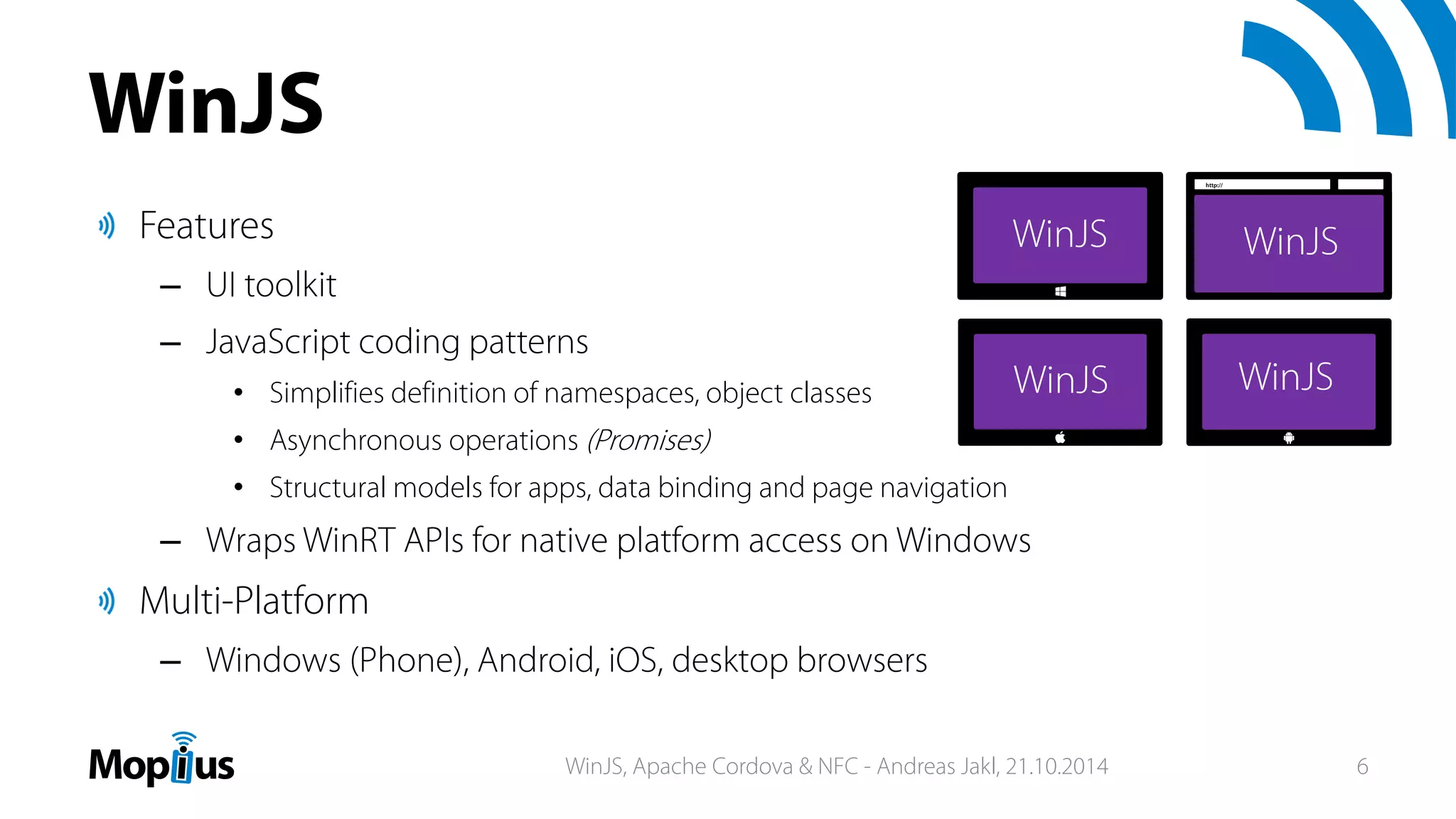 Features
– UI toolkit
– JavaScript coding patterns
• Simplifies definition of namespaces, object classes
• Asynchronous operations (Promises)
• Structural models for apps, data binding and page navigation
– Wraps WinRT APIs for native platform access on Windows
Multi-Platform
– Windows (Phone), Android, iOS, desktop browsers
WinJS
http://
WinJS, Apache Cordova & NFC - Andreas Jakl, 21.10.2014 6
 