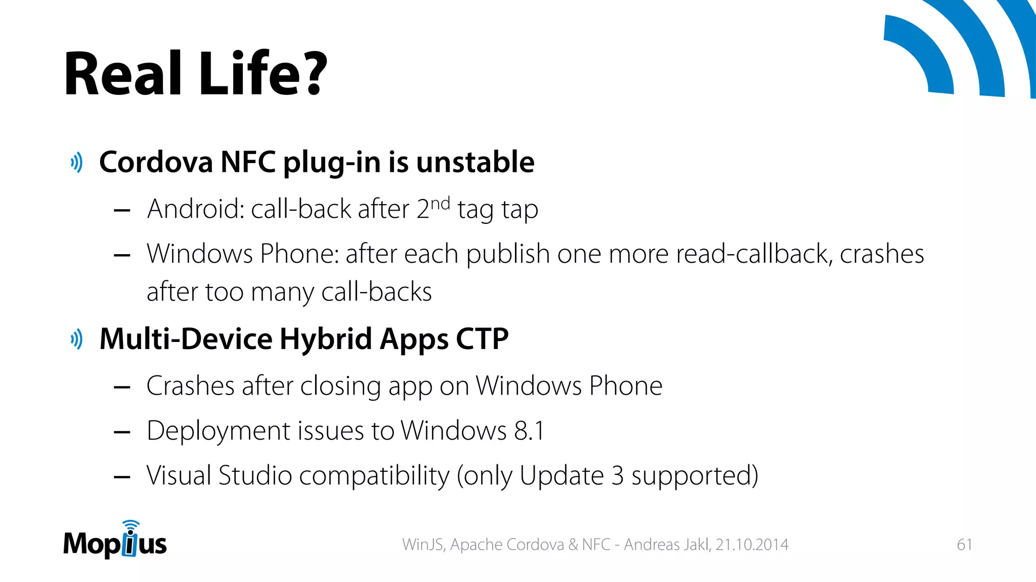Real Life?
Cordova NFC plug-in is unstable
– Android: call-back after 2nd tag tap
– Windows Phone: after each publish one more read-callback, crashes
after too many call-backs
Multi-Device Hybrid Apps CTP
– Crashes after closing app on Windows Phone
– Deployment issues to Windows 8.1
– Visual Studio compatibility (only Update 3 supported)
WinJS, Apache Cordova & NFC - Andreas Jakl, 21.10.2014 61
 