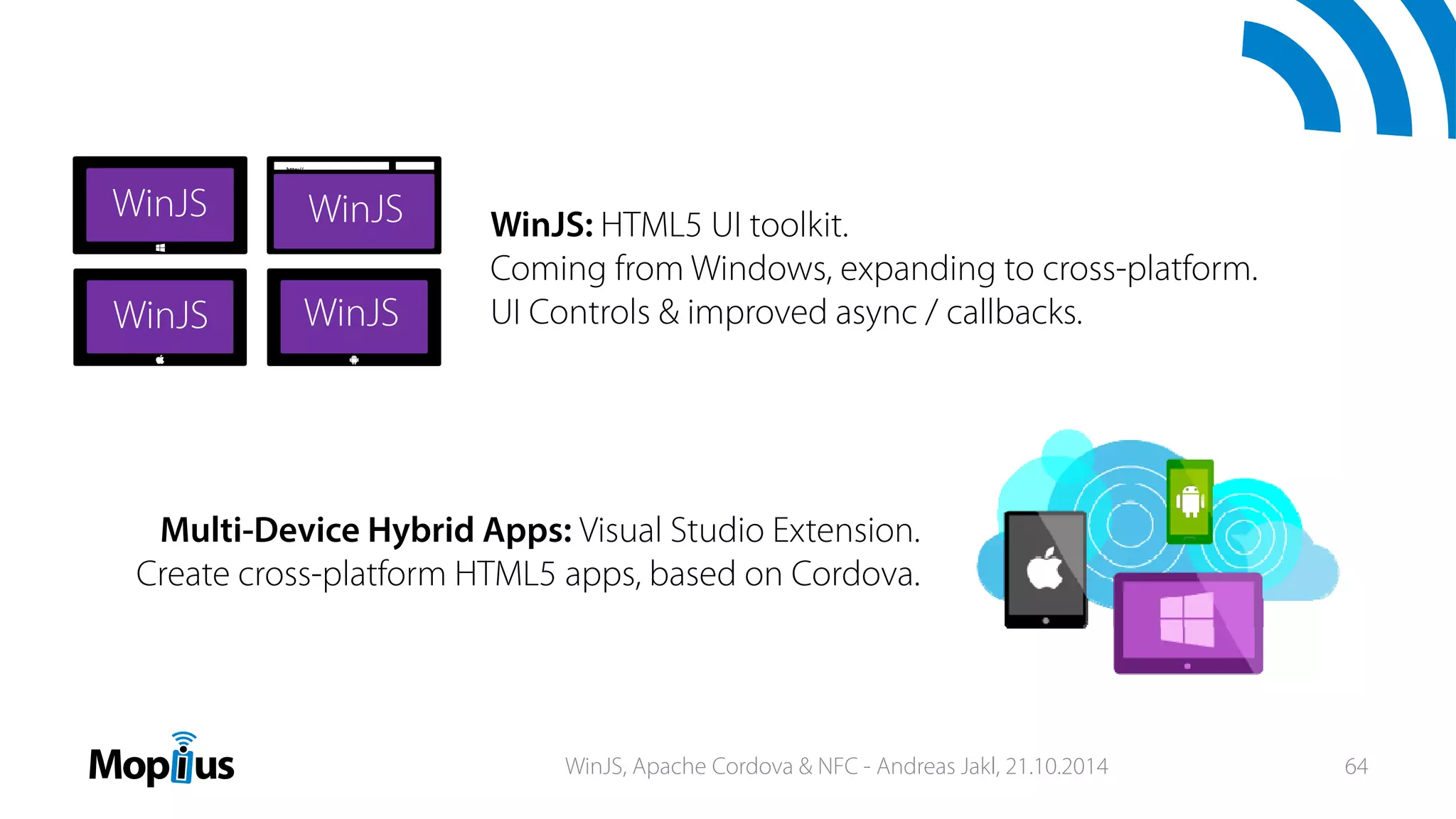 http://
Multi-Device Hybrid Apps: Visual Studio Extension.
Create cross-platform HTML5 apps, based on Cordova.
WinJS: HTML5 UI toolkit.
Coming from Windows, expanding to cross-platform.
UI Controls & improved async / callbacks.
WinJS, Apache Cordova & NFC - Andreas Jakl, 21.10.2014 64
 