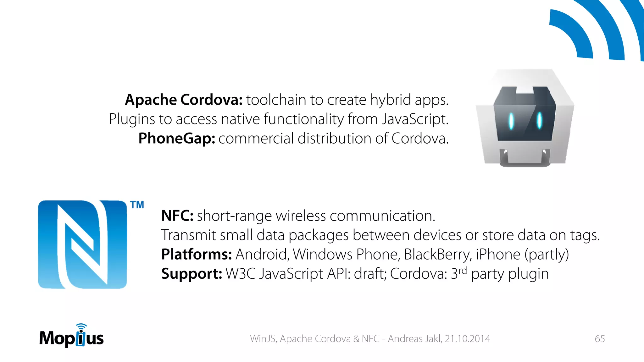 Apache Cordova: toolchain to create hybrid apps.
Plugins to access native functionality from JavaScript.
PhoneGap: commercial distribution of Cordova.
NFC: short-range wireless communication.
Transmit small data packages between devices or store data on tags.
Platforms: Android, Windows Phone, BlackBerry, iPhone (partly)
Support: W3C JavaScript API: draft; Cordova: 3rd party plugin
WinJS, Apache Cordova & NFC - Andreas Jakl, 21.10.2014 65
 