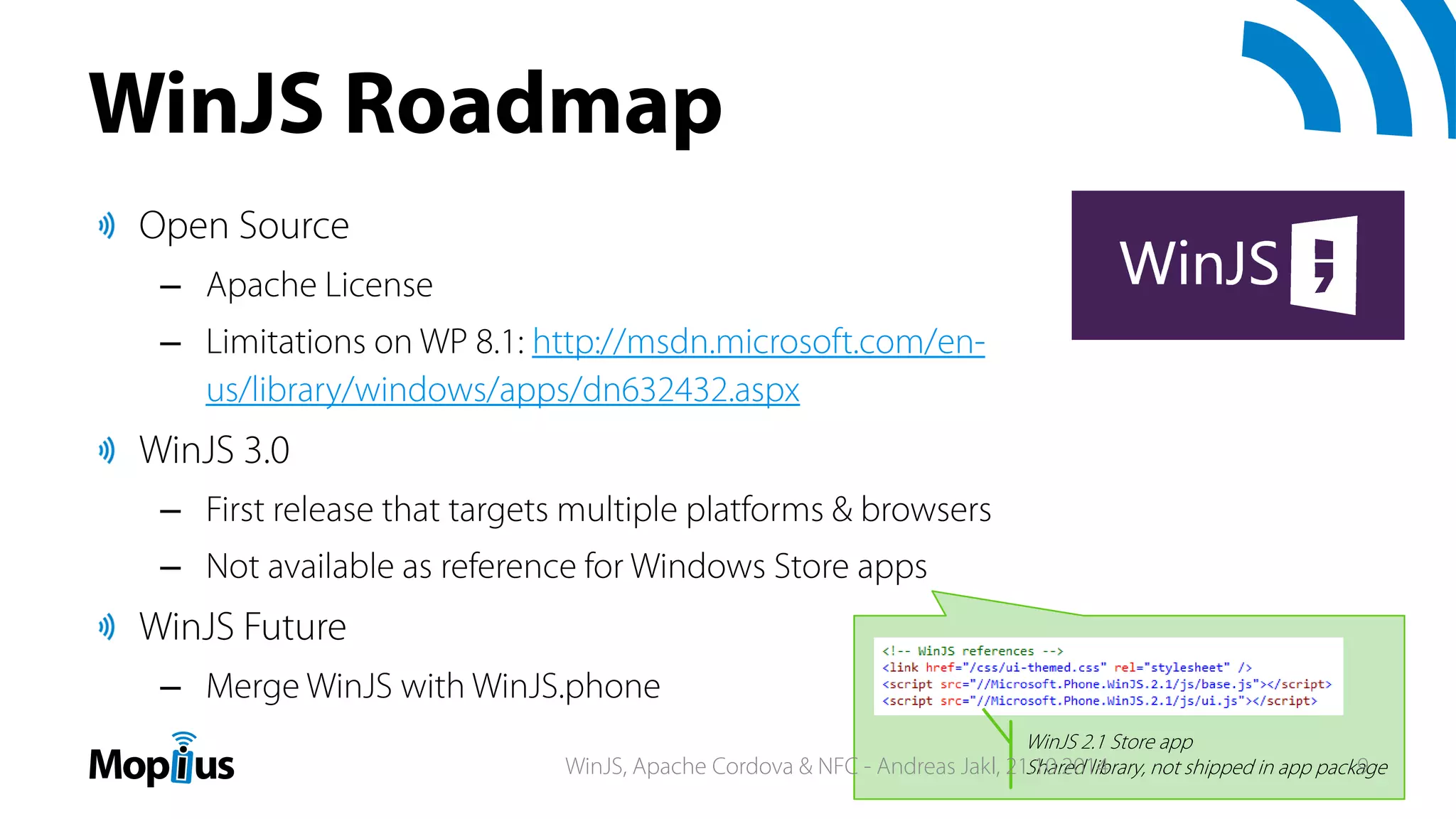 WinJS Roadmap
Open Source
– Apache License
– Limitations on WP 8.1: http://msdn.microsoft.com/en-
us/library/windows/apps/dn632432.aspx
WinJS 3.0
– First release that targets multiple platforms & browsers
– Not available as reference for Windows Store apps
WinJS Future
– Merge WinJS with WinJS.phone
WinJS 2.1 Store app
Shared library, not shipped in app packageWinJS, Apache Cordova & NFC - Andreas Jakl, 21.10.2014 9
 
