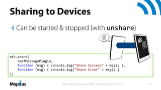Sharing to Devices
Can be started & stopped (with unshare)
nfc.share(
ndefMessagePlugin,
function (msg) { console.log("Sha...