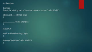 C# Exercises
Exercise:
Insert the missing part of the code below to output "Hello World!".
static void_____(string[] args)
{
_______._______("Hello World!");
}
ANSWER:
static void Main(string[] args)
{
Console.WriteLine(“Hello World!”);
}
 