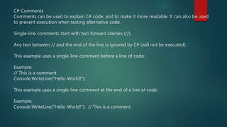 C# Comments
Comments can be used to explain C# code, and to make it more readable. It can also be used
to prevent execution when testing alternative code.
Single-line comments start with two forward slashes (//).
Any text between // and the end of the line is ignored by C# (will not be executed).
This example uses a single-line comment before a line of code:
Example:
// This is a comment
Console.WriteLine("Hello World!");
This example uses a single-line comment at the end of a line of code:
Example:
Console.WriteLine("Hello World!"); // This is a comment
 