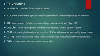  C# Variables
 Variables are containers for storing data values.
 In C#, there are different types of variables (defined with different keywords), for example:
 int - stores integers (whole numbers), without decimals, such as 123 or -123
 double - stores floating point numbers, with decimals, such as 19.99 or -19.99
 char - stores single characters, such as 'a' or 'B'. Char values are surrounded by single quotes
 string - stores text, such as "Hello World". String values are surrounded by double quotes
 bool - stores values with two states: true or false
 