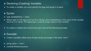  Declaring (Creating) Variables
 To create a variable, you must specify the type and assign it a value:
 Syntax
 type variableName = value;
 Where type is a C# type (such as int or string), and variableName is the name of the variable
(such as x or name). The equal sign is used to assign values to the variable.
 To create a variable that should store text, look at the following example:
 Example:
 Create a variable called name of type string and assign it the value "John":
 string name = "John";
 Console.WriteLine(name);
 