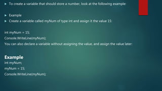  To create a variable that should store a number, look at the following example:
 Example
 Create a variable called myNum of type int and assign it the value 15:
int myNum = 15;
Console.WriteLine(myNum);
You can also declare a variable without assigning the value, and assign the value later:
Example
int myNum;
myNum = 15;
Console.WriteLine(myNum);
 