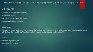  Note that if you assign a new value to an existing variable, it will overwrite the previous value:
 Example
Change the value of myNum to 20:
int myNum = 15;
myNum = 20; // myNum is now 20
Console.WriteLine(myNum);
Constants
However, you can add the const keyword if you don't want others (or yourself) to overwrite existing values (this
will declare the variable as "constant", which means unchangeable and read-only):
Example
const int myNum = 15;
myNum = 20; // error
 