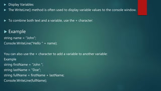  Display Variables
 The WriteLine() method is often used to display variable values to the console window.
 To combine both text and a variable, use the + character:
 Example
string name = "John";
Console.WriteLine("Hello " + name);
You can also use the + character to add a variable to another variable:
Example
string firstName = "John ";
string lastName = "Doe";
string fullName = firstName + lastName;
Console.WriteLine(fullName);
 