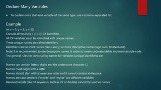 Declare Many Variables
 To declare more than one variable of the same type, use a comma-separated list:
Example
int x = 5, y = 6, z = 50;
Console.WriteLine(x + y + z); C# Identifiers
All C# variables must be identified with unique names.
These unique names are called identifiers.
Identifiers can be short names (like x and y) or more descriptive names (age, sum, totalVolume).
Note: It is recommended to use descriptive names in order to create understandable and maintainable code.
The general rules for constructing names for variables (unique identifiers) are:
Names can contain letters, digits and the underscore character (_)
Names must begin with a letter
Names should start with a lowercase letter and it cannot contain whitespace
Names are case sensitive ("myVar" and "myvar" are different variables)
Reserved words (like C# keywords, such as int or double) cannot be used as names
 