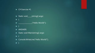  C# Exercise #1
 Static void_____(string[] args)
 {
 ________.________(“Hello World!”);
 }
 ANSWER:
 Static void Main(string[] args)
 {
 Console.WriteLine(“Hello World!”);
 }
 