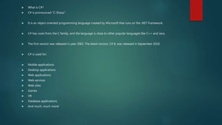  What is C#?
 C# is pronounced "C-Sharp".
 It is an object-oriented programming language created by Microsoft that runs on the .NET Framework.
 C# has roots from the C family, and the language is close to other popular languages like C++ and Java.
 The first version was released in year 2002. The latest version, C# 8, was released in September 2019.
 C# is used for:
 Mobile applications
 Desktop applications
 Web applications
 Web services
 Web sites
 Games
 VR
 Database applications
 And much, much more!
 