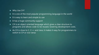  Why Use C#?
 It is one of the most popular programming language in the world
 It is easy to learn and simple to use
 It has a huge community support
 C# is an object oriented language which gives a clear structure to
programs and allows code to be reused, lowering development costs.
 As C# is close to C, C++ and Java, it makes it easy for programmers to
switch to C# or vice versa
 