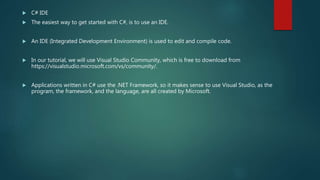  C# IDE
 The easiest way to get started with C#, is to use an IDE.
 An IDE (Integrated Development Environment) is used to edit and compile code.
 In our tutorial, we will use Visual Studio Community, which is free to download from
https://visualstudio.microsoft.com/vs/community/.
 Applications written in C# use the .NET Framework, so it makes sense to use Visual Studio, as the
program, the framework, and the language, are all created by Microsoft.
 