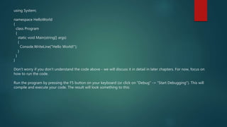 using System;
namespace HelloWorld
{
class Program
{
static void Main(string[] args)
{
Console.WriteLine("Hello World!");
}
}
}
Don't worry if you don't understand the code above - we will discuss it in detail in later chapters. For now, focus on
how to run the code.
Run the program by pressing the F5 button on your keyboard (or click on "Debug" -> "Start Debugging"). This will
compile and execute your code. The result will look something to this:
 