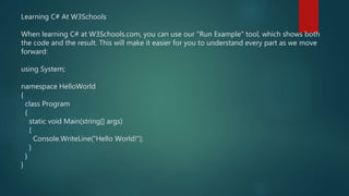 Learning C# At W3Schools
When learning C# at W3Schools.com, you can use our "Run Example" tool, which shows both
the code and the result. This will make it easier for you to understand every part as we move
forward:
using System;
namespace HelloWorld
{
class Program
{
static void Main(string[] args)
{
Console.WriteLine("Hello World!");
}
}
}
 