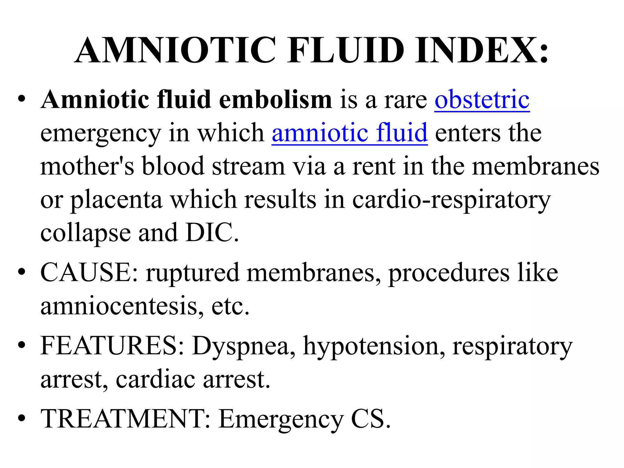AMNIOTIC FLUID INDEX:
• Amniotic fluid embolism is a rare obstetric
emergency in which amniotic fluid enters the
mother's blood stream via a rent in the membranes
or placenta which results in cardio-respiratory
collapse and DIC.
• CAUSE: ruptured membranes, procedures like
amniocentesis, etc.
• FEATURES: Dyspnea, hypotension, respiratory
arrest, cardiac arrest.
• TREATMENT: Emergency CS.
 