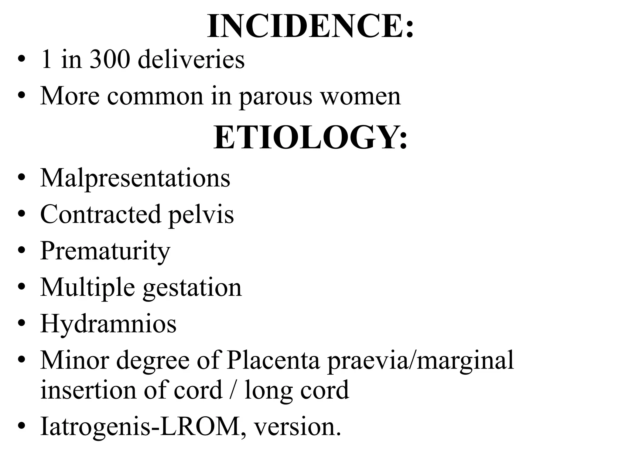 INCIDENCE:
• 1 in 300 deliveries
• More common in parous women
ETIOLOGY:
• Malpresentations
• Contracted pelvis
• Prematurity
• Multiple gestation
• Hydramnios
• Minor degree of Placenta praevia/marginal
insertion of cord / long cord
• Iatrogenis-LROM, version.
 