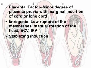• Placental Factor- Minor degree of
placenta previa with marginal insertion
of cord or long cord
• Iatrogenic- Low rupture of the
membranes, manual rotation of the
head, ECV, IPV
• Stabilizing induction
 