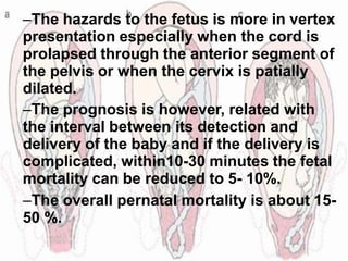 –The hazards to the fetus is more in vertex
presentation especially when the cord is
prolapsed through the anterior segment of
the pelvis or when the cervix is patially
dilated.
–The prognosis is however, related with
the interval between its detection and
delivery of the baby and if the delivery is
complicated, within10-30 minutes the fetal
mortality can be reduced to 5- 10%.
–The overall pernatal mortality is about 15-
50 %.
 