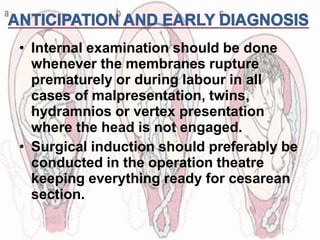 • Internal examination should be done
whenever the membranes rupture
prematurely or during labour in all
cases of malpresentation, twins,
hydramnios or vertex presentation
where the head is not engaged.
• Surgical induction should preferably be
conducted in the operation theatre
keeping everything ready for cesarean
section.
 