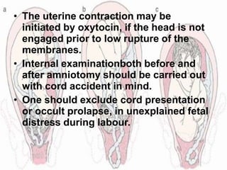 • The uterine contraction may be
initiated by oxytocin, if the head is not
engaged prior to low rupture of the
membranes.
• Internal examinationboth before and
after amniotomy should be carried out
with cord accident in mind.
• One should exclude cord presentation
or occult prolapse, in unexplained fetal
distress during labour.
 