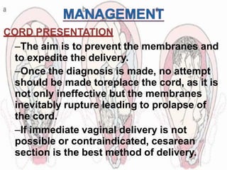 CORD PRESENTATION
–The aim is to prevent the membranes and
to expedite the delivery.
–Once the diagnosis is made, no attempt
should be made toreplace the cord, as it is
not only ineffective but the membranes
inevitably rupture leading to prolapse of
the cord.
–If immediate vaginal delivery is not
possible or contraindicated, cesarean
section is the best method of delivery.
 