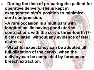 –During the time of preparing the patient for
operative delivery, she is kept in
exaggerated sim's position to minimize
cord compression.
–A rare occasion is a multipara with
longitudinal lie having good uterine
contractions with the cervix three-fourth (7-
8 cm) dilated, without any evidence of fetal
distress.
–Watchful expectancy can be adopted till
full dilatation of the cervix, when the
delivery can be completed by forceps or
breech extraction.
 