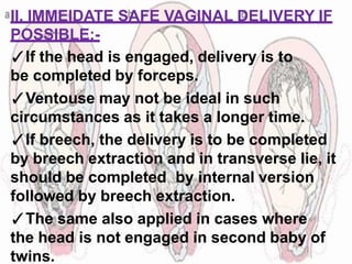 II. IMMEIDATE SAFE VAGINAL DELIVERY IF
POSSIBLE:-
✓If the head is engaged, delivery is to
be completed by forceps.
✓Ventouse may not be ideal in such
circumstances as it takes a longer time.
✓If breech, the delivery is to be completed
by breech extraction and in transverse lie, it
should be completed by internal version
followed by breech extraction.
✓The same also applied in cases where
the head is not engaged in second baby of
twins.
 