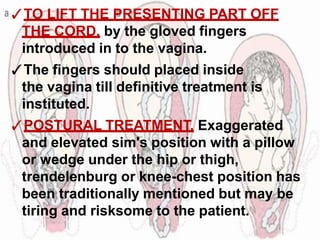 ✓TO LIFT THE PRESENTING PART OFF
THE CORD, by the gloved fingers
introduced in to the vagina.
✓The fingers should placed inside
the vagina till definitive treatment is
instituted.
✓POSTURAL TREATMENT, Exaggerated
and elevated sim's position with a pillow
or wedge under the hip or thigh,
trendelenburg or knee-chest position has
been traditionally mentioned but may be
tiring and risksome to the patient.
 