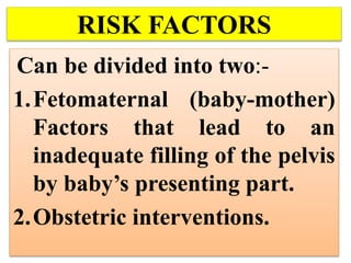 RISK FACTORS
Can be divided into two:-
1.Fetomaternal (baby-mother)
Factors that lead to an
inadequate filling of the pelvis
by baby’s presenting part.
2.Obstetric interventions.
 