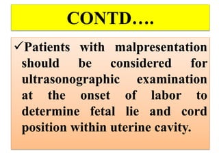 CONTD….
Patients with malpresentation
should be considered for
ultrasonographic examination
at the onset of labor to
determine fetal lie and cord
position within uterine cavity.
 