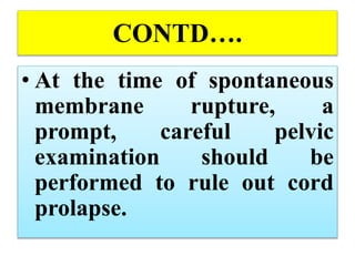 CONTD….
• At the time of spontaneous
membrane rupture, a
prompt, careful pelvic
examination should be
performed to rule out cord
prolapse.
 