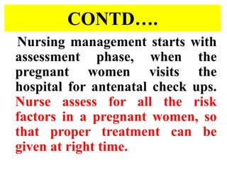 CONTD….
Nursing management starts with
assessment phase, when the
pregnant women visits the
hospital for antenatal check ups.
Nurse assess for all the risk
factors in a pregnant women, so
that proper treatment can be
given at right time.
 