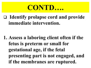 CONTD….
 Identify prolapse cord and provide
immediate intervention.
1. Assess a laboring client often if the
fetus is preterm or small for
gestational age, if the fetal
presenting part is not engaged, and
if the membranes are ruptured.
 