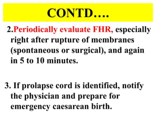 CONTD….
2.Periodically evaluate FHR, especially
right after rupture of membranes
(spontaneous or surgical), and again
in 5 to 10 minutes.
3. If prolapse cord is identified, notify
the physician and prepare for
emergency caesarean birth.
 