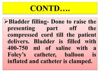 CONTD….
Bladder filling- Done to raise the
presenting part off the
compressed cord till the patient
delivers. Bladder is filled with
400-750 ml of saline with a
Foley’s catheter, balloon is
inflated and catheter is clamped.
 