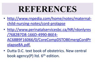 REFERENCES
• http://www.rnpedia.com/home/notes/maternal-
child-nursing-notes/cord-prolapse
• http://www.perinatalservicesbc.ca/NR/rdonlyres
/7682B7D8-166D-4990-86E4-
AC68B9F16066/0/CoreCompDSTOBEmergCordPr
olapse8A.pdf.
• Dutta D.C. text book of obstetrics. New central
book agency(P) ltd. 6th edition.
 