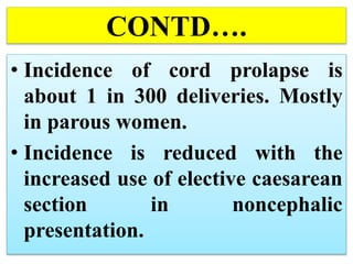 CONTD….
• Incidence of cord prolapse is
about 1 in 300 deliveries. Mostly
in parous women.
• Incidence is reduced with the
increased use of elective caesarean
section in noncephalic
presentation.
 